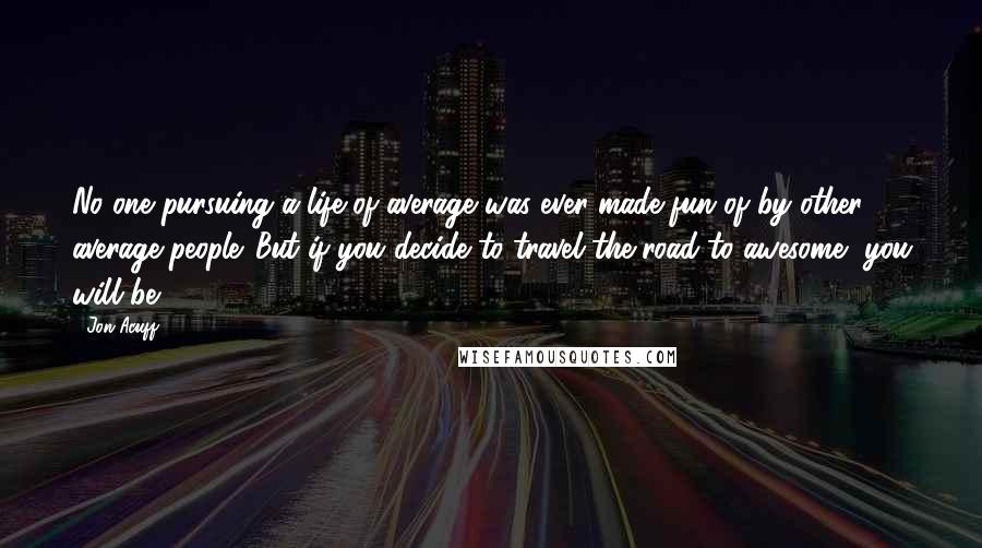 Jon Acuff Quotes: No one pursuing a life of average was ever made fun of by other average people. But if you decide to travel the road to awesome, you will be.