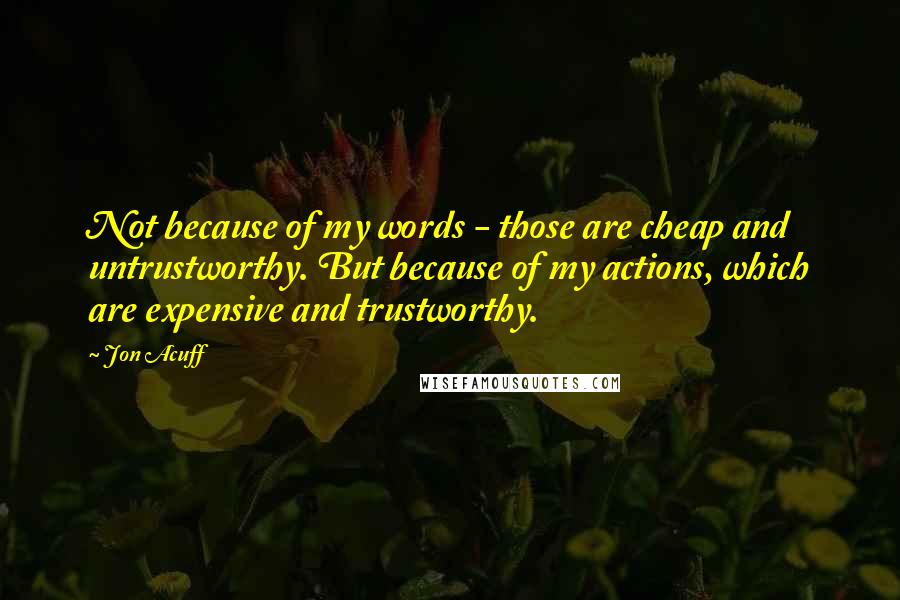 Jon Acuff Quotes: Not because of my words - those are cheap and untrustworthy. But because of my actions, which are expensive and trustworthy.