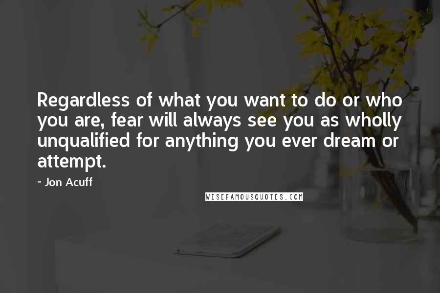 Jon Acuff Quotes: Regardless of what you want to do or who you are, fear will always see you as wholly unqualified for anything you ever dream or attempt.