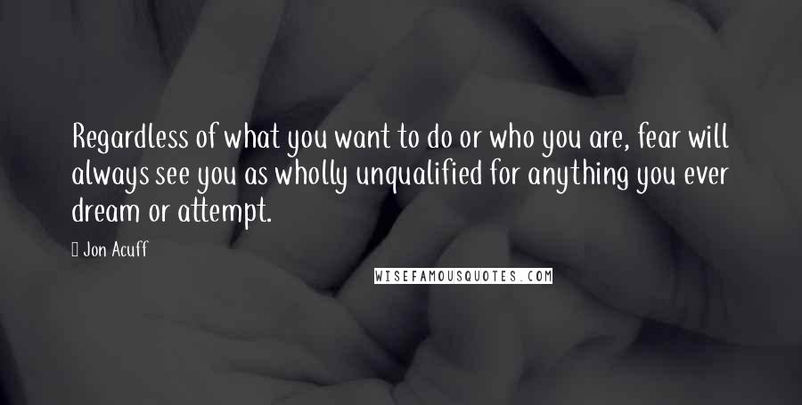 Jon Acuff Quotes: Regardless of what you want to do or who you are, fear will always see you as wholly unqualified for anything you ever dream or attempt.