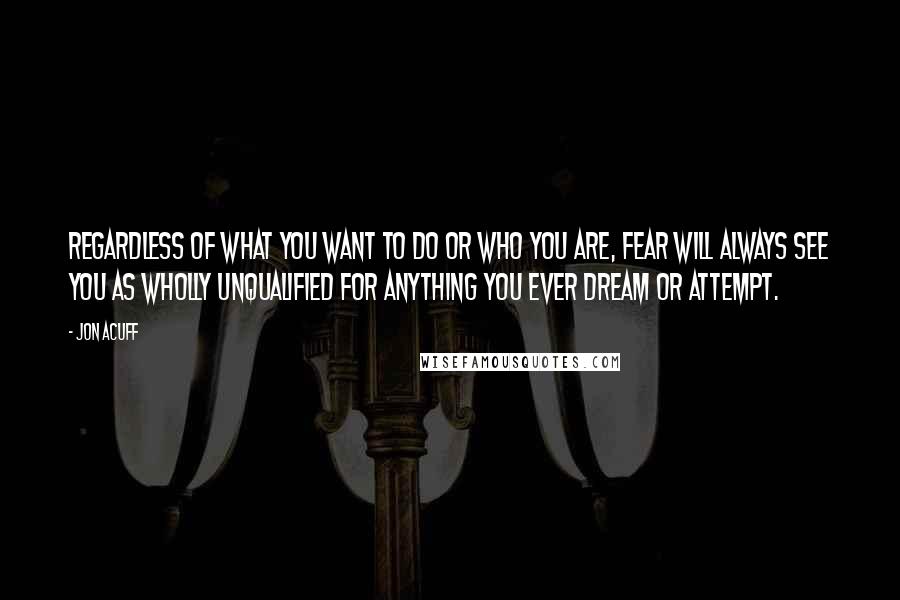 Jon Acuff Quotes: Regardless of what you want to do or who you are, fear will always see you as wholly unqualified for anything you ever dream or attempt.