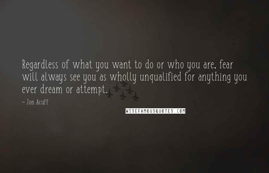 Jon Acuff Quotes: Regardless of what you want to do or who you are, fear will always see you as wholly unqualified for anything you ever dream or attempt.