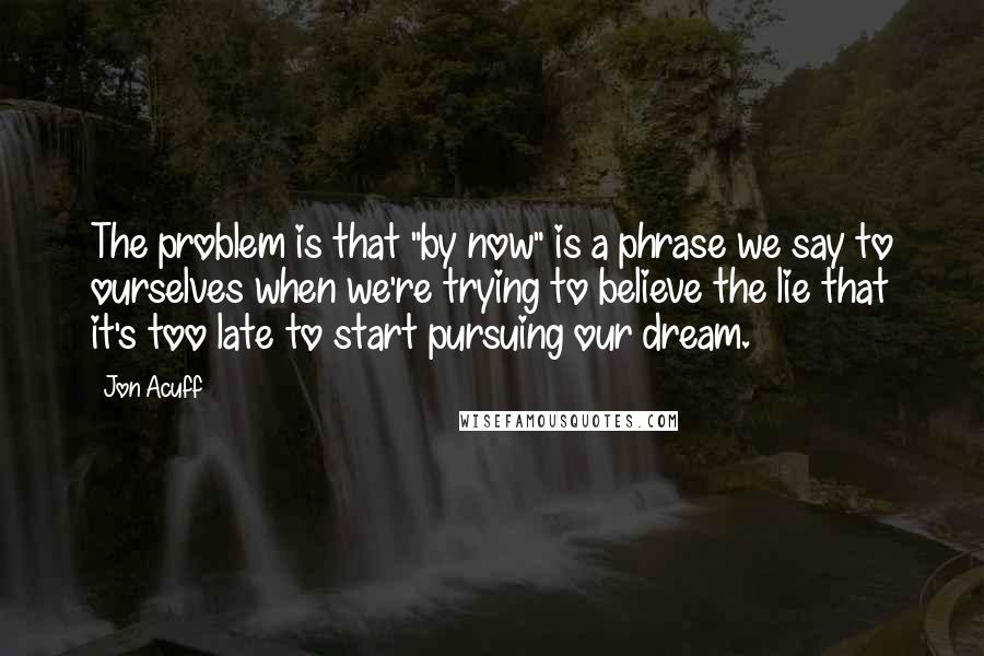 Jon Acuff Quotes: The problem is that "by now" is a phrase we say to ourselves when we're trying to believe the lie that it's too late to start pursuing our dream.