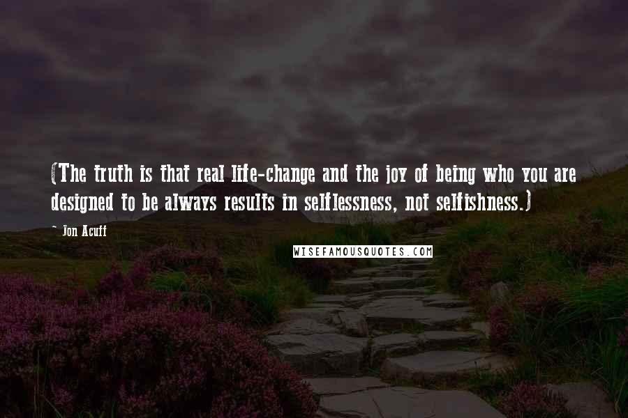 Jon Acuff Quotes: (The truth is that real life-change and the joy of being who you are designed to be always results in selflessness, not selfishness.)