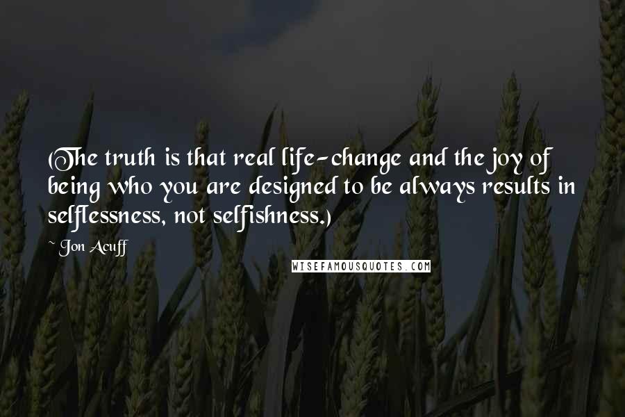 Jon Acuff Quotes: (The truth is that real life-change and the joy of being who you are designed to be always results in selflessness, not selfishness.)