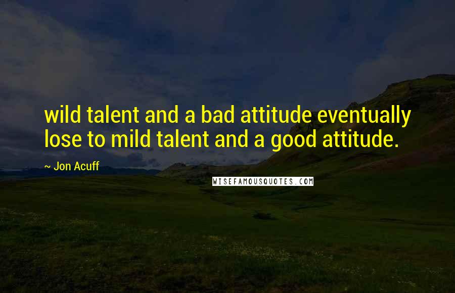 Jon Acuff Quotes: wild talent and a bad attitude eventually lose to mild talent and a good attitude.