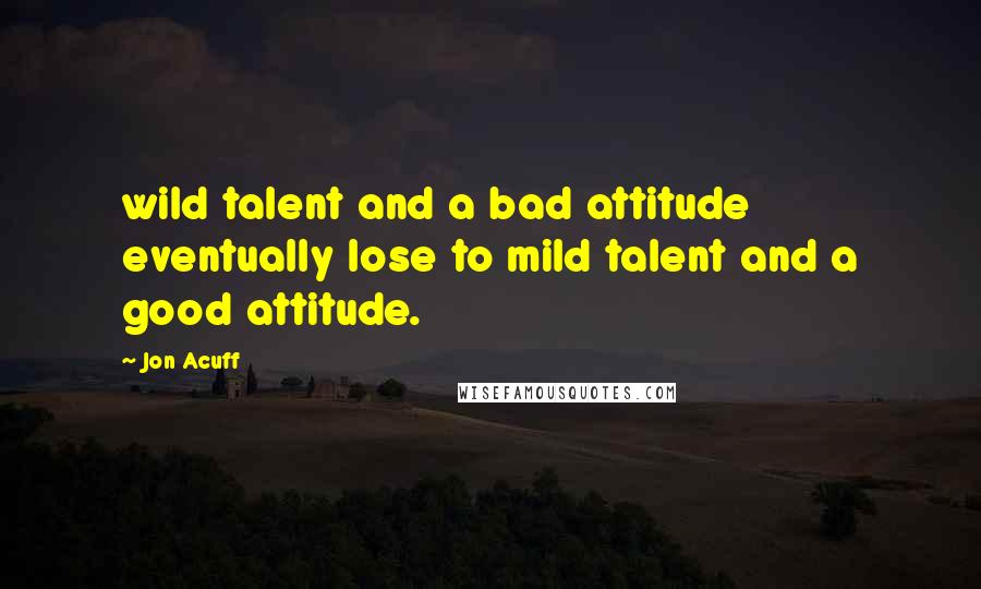 Jon Acuff Quotes: wild talent and a bad attitude eventually lose to mild talent and a good attitude.