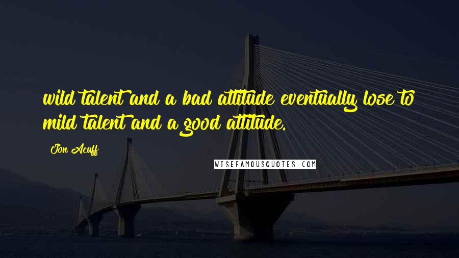 Jon Acuff Quotes: wild talent and a bad attitude eventually lose to mild talent and a good attitude.