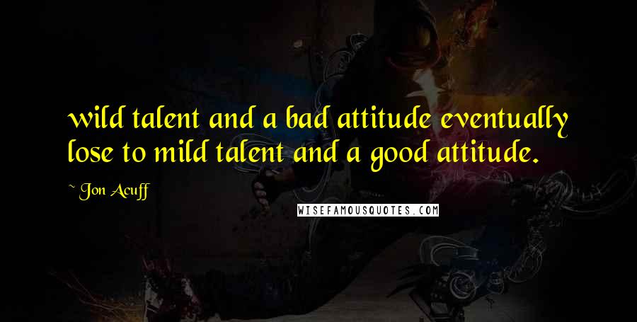 Jon Acuff Quotes: wild talent and a bad attitude eventually lose to mild talent and a good attitude.