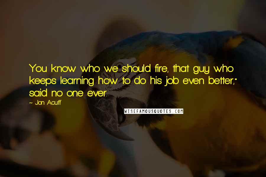 Jon Acuff Quotes: You know who we should fire, that guy who keeps learning how to do his job even better," said no one ever.