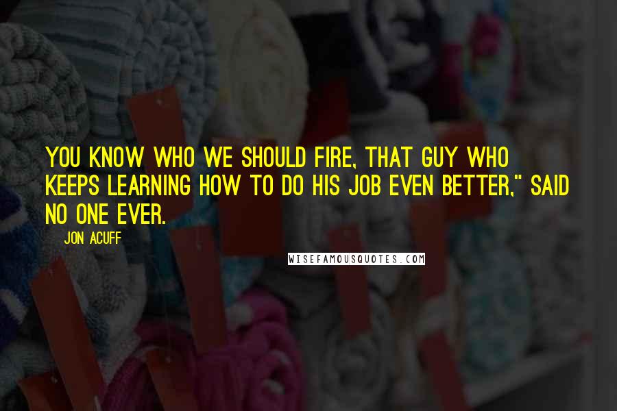 Jon Acuff Quotes: You know who we should fire, that guy who keeps learning how to do his job even better," said no one ever.