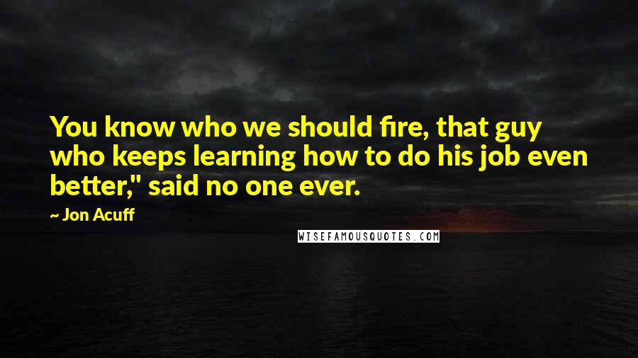 Jon Acuff Quotes: You know who we should fire, that guy who keeps learning how to do his job even better," said no one ever.