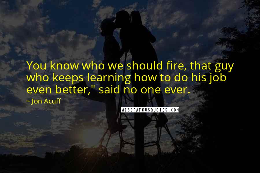Jon Acuff Quotes: You know who we should fire, that guy who keeps learning how to do his job even better," said no one ever.