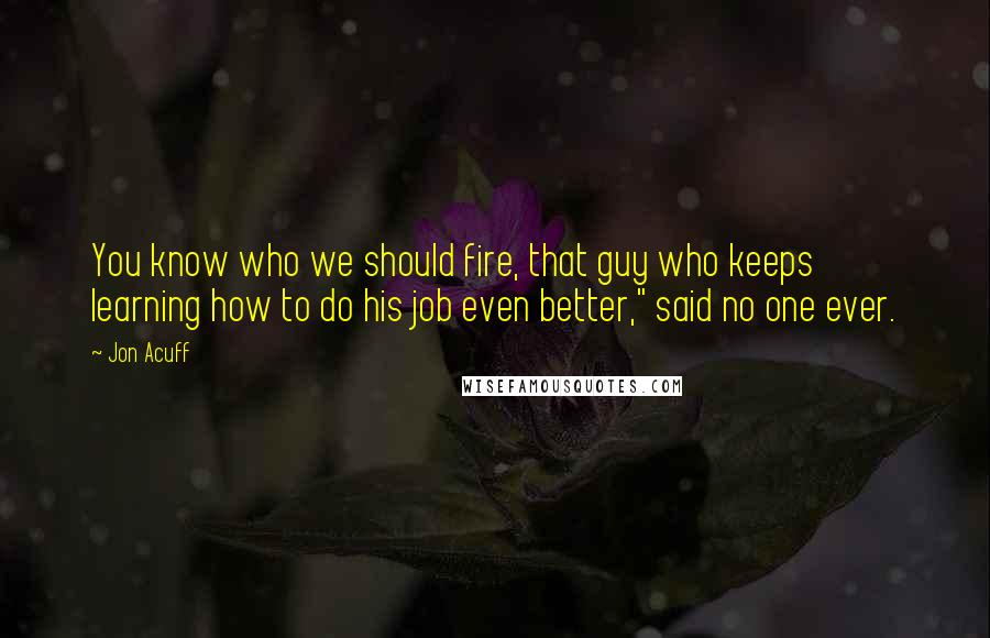 Jon Acuff Quotes: You know who we should fire, that guy who keeps learning how to do his job even better," said no one ever.