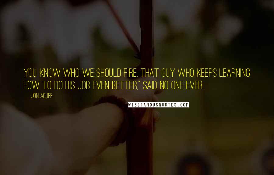 Jon Acuff Quotes: You know who we should fire, that guy who keeps learning how to do his job even better," said no one ever.