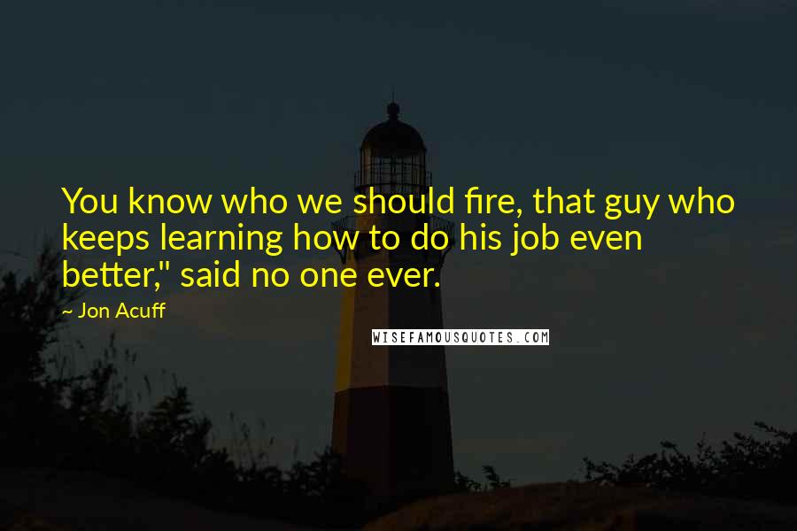 Jon Acuff Quotes: You know who we should fire, that guy who keeps learning how to do his job even better," said no one ever.