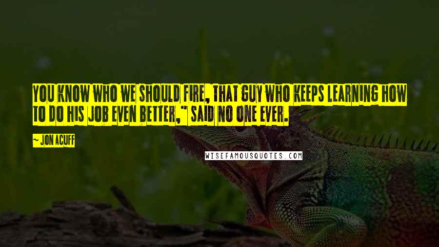 Jon Acuff Quotes: You know who we should fire, that guy who keeps learning how to do his job even better," said no one ever.