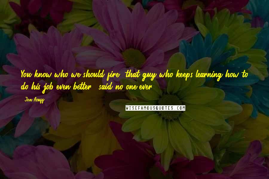 Jon Acuff Quotes: You know who we should fire, that guy who keeps learning how to do his job even better," said no one ever.