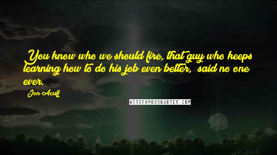 Jon Acuff Quotes: You know who we should fire, that guy who keeps learning how to do his job even better," said no one ever.