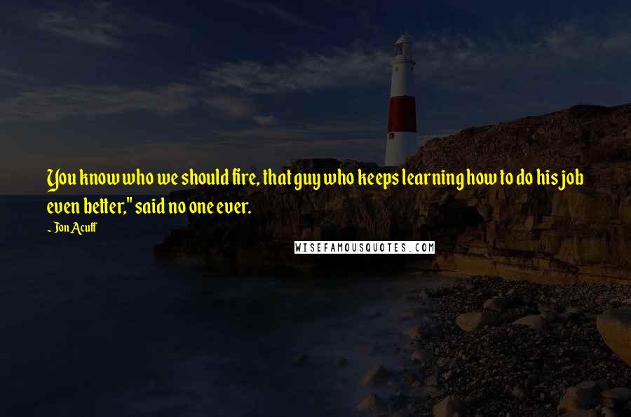 Jon Acuff Quotes: You know who we should fire, that guy who keeps learning how to do his job even better," said no one ever.