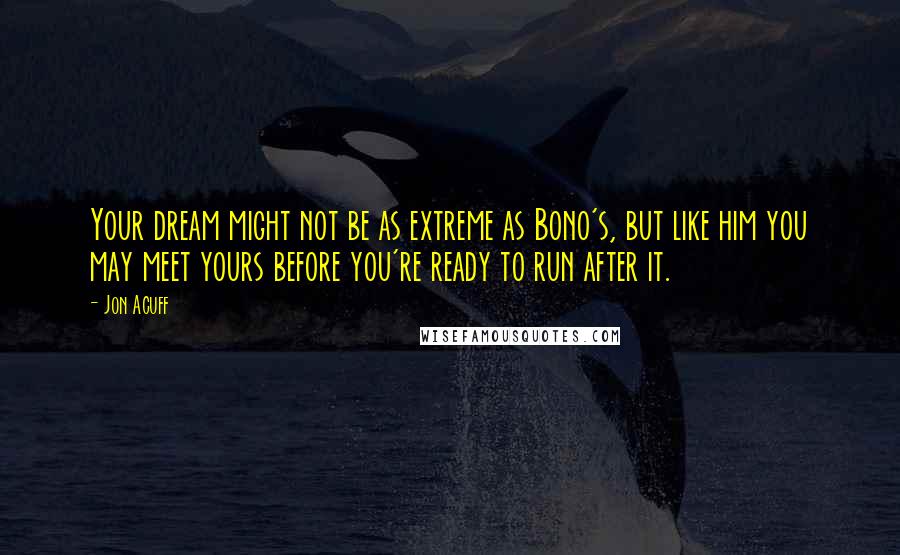 Jon Acuff Quotes: Your dream might not be as extreme as Bono's, but like him you may meet yours before you're ready to run after it.