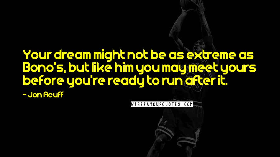 Jon Acuff Quotes: Your dream might not be as extreme as Bono's, but like him you may meet yours before you're ready to run after it.