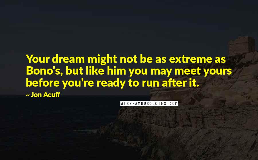 Jon Acuff Quotes: Your dream might not be as extreme as Bono's, but like him you may meet yours before you're ready to run after it.