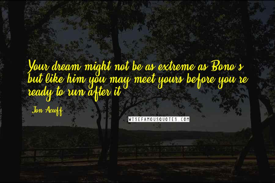 Jon Acuff Quotes: Your dream might not be as extreme as Bono's, but like him you may meet yours before you're ready to run after it.
