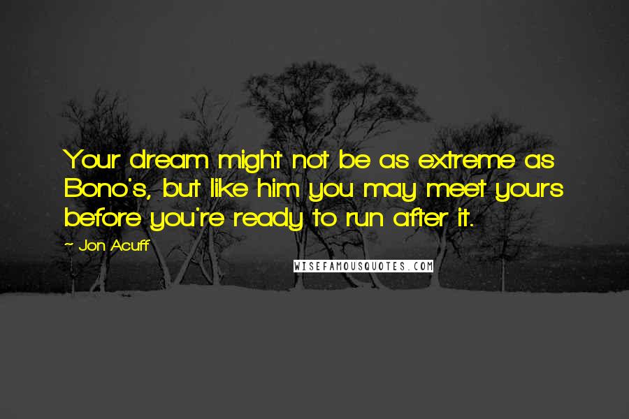 Jon Acuff Quotes: Your dream might not be as extreme as Bono's, but like him you may meet yours before you're ready to run after it.