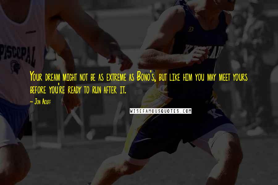 Jon Acuff Quotes: Your dream might not be as extreme as Bono's, but like him you may meet yours before you're ready to run after it.