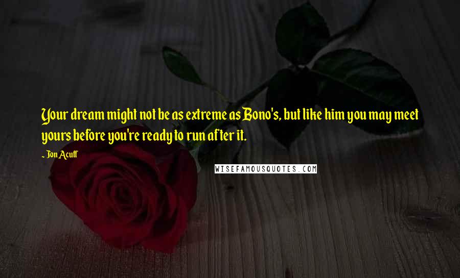 Jon Acuff Quotes: Your dream might not be as extreme as Bono's, but like him you may meet yours before you're ready to run after it.