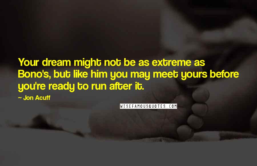 Jon Acuff Quotes: Your dream might not be as extreme as Bono's, but like him you may meet yours before you're ready to run after it.