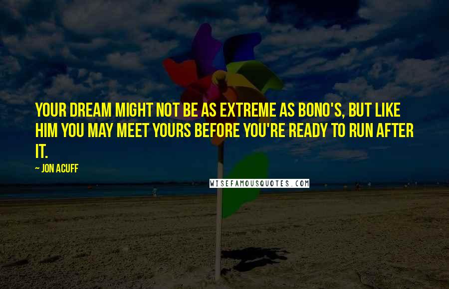 Jon Acuff Quotes: Your dream might not be as extreme as Bono's, but like him you may meet yours before you're ready to run after it.