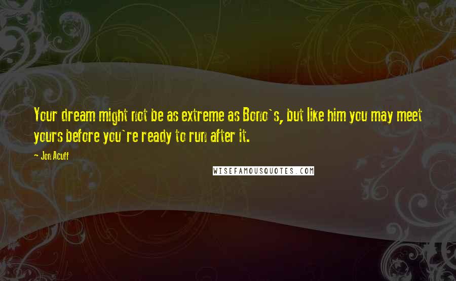 Jon Acuff Quotes: Your dream might not be as extreme as Bono's, but like him you may meet yours before you're ready to run after it.
