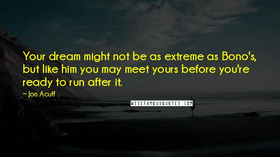 Jon Acuff Quotes: Your dream might not be as extreme as Bono's, but like him you may meet yours before you're ready to run after it.