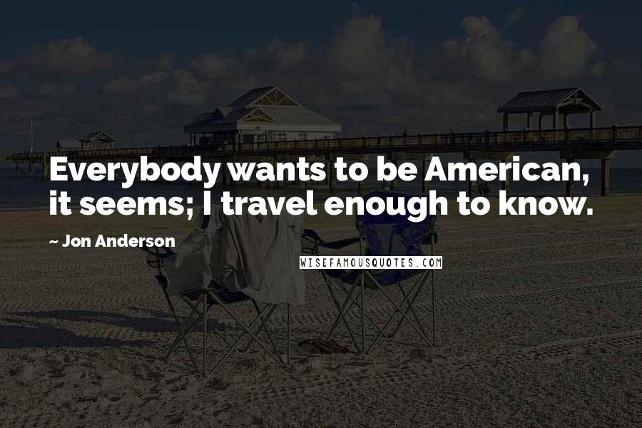 Jon Anderson Quotes: Everybody wants to be American, it seems; I travel enough to know.