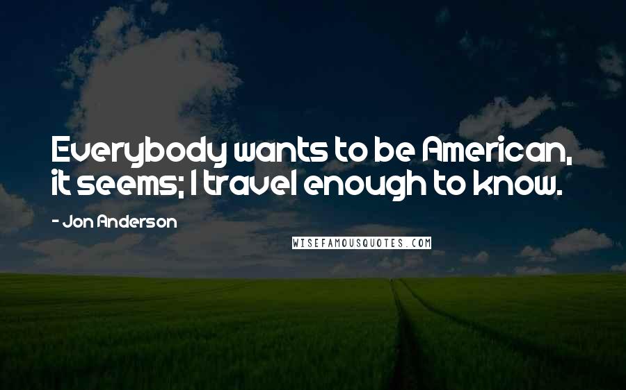 Jon Anderson Quotes: Everybody wants to be American, it seems; I travel enough to know.