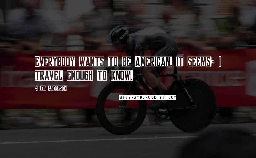 Jon Anderson Quotes: Everybody wants to be American, it seems; I travel enough to know.