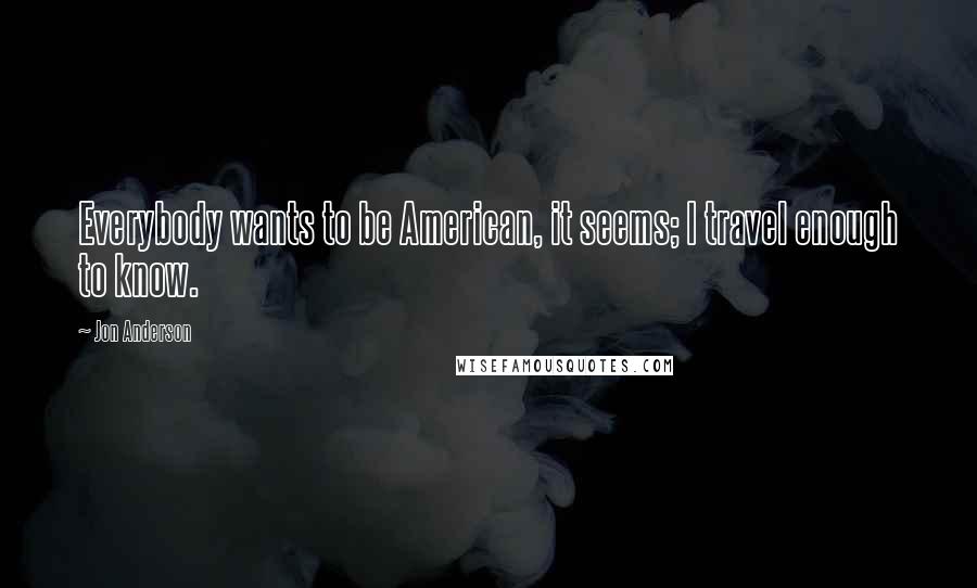 Jon Anderson Quotes: Everybody wants to be American, it seems; I travel enough to know.