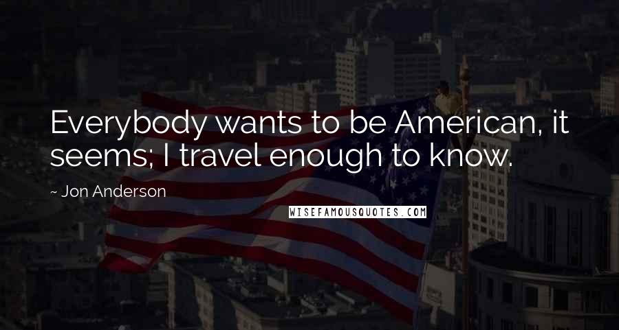 Jon Anderson Quotes: Everybody wants to be American, it seems; I travel enough to know.
