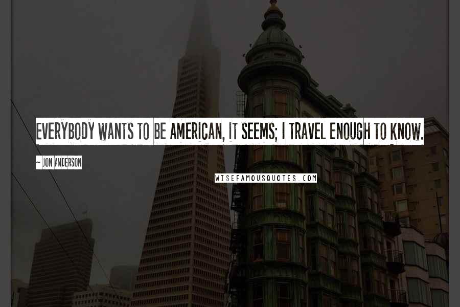 Jon Anderson Quotes: Everybody wants to be American, it seems; I travel enough to know.