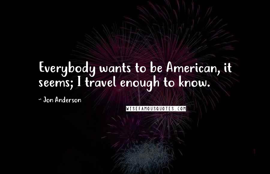 Jon Anderson Quotes: Everybody wants to be American, it seems; I travel enough to know.
