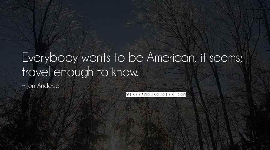 Jon Anderson Quotes: Everybody wants to be American, it seems; I travel enough to know.