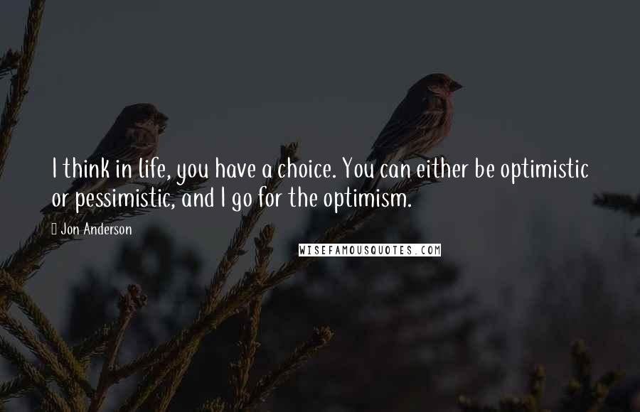 Jon Anderson Quotes: I think in life, you have a choice. You can either be optimistic or pessimistic, and I go for the optimism.