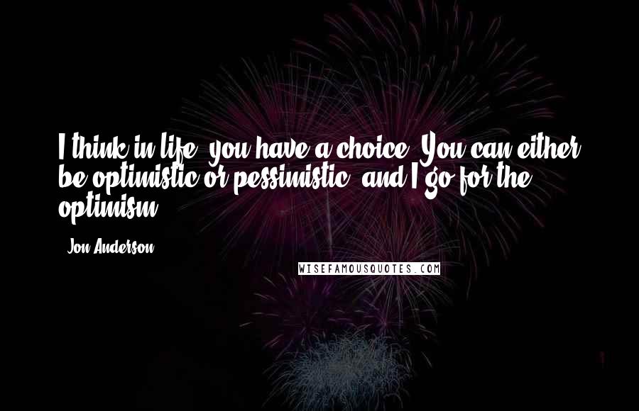 Jon Anderson Quotes: I think in life, you have a choice. You can either be optimistic or pessimistic, and I go for the optimism.