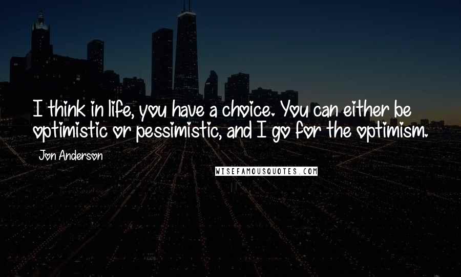 Jon Anderson Quotes: I think in life, you have a choice. You can either be optimistic or pessimistic, and I go for the optimism.