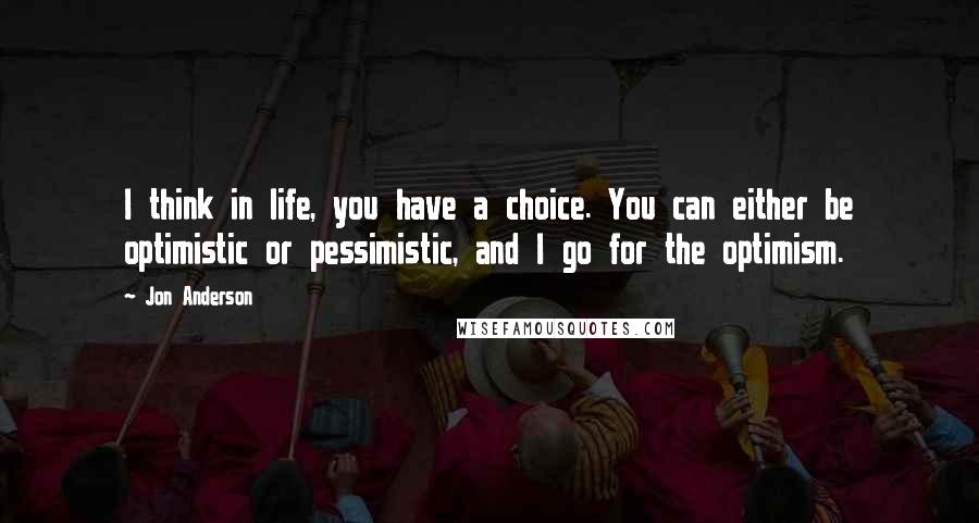 Jon Anderson Quotes: I think in life, you have a choice. You can either be optimistic or pessimistic, and I go for the optimism.