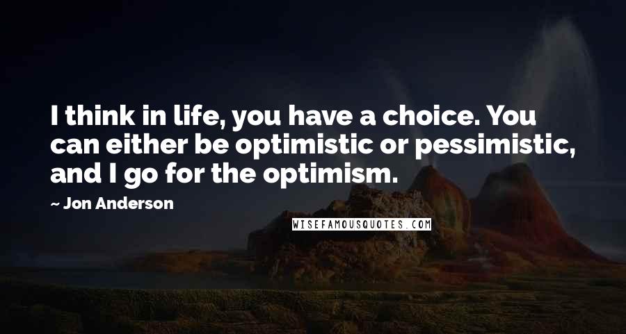 Jon Anderson Quotes: I think in life, you have a choice. You can either be optimistic or pessimistic, and I go for the optimism.