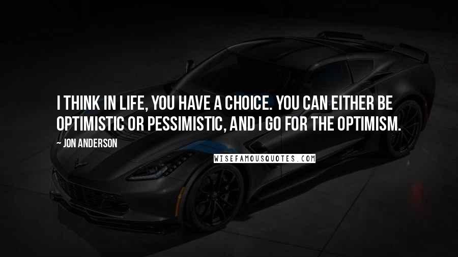 Jon Anderson Quotes: I think in life, you have a choice. You can either be optimistic or pessimistic, and I go for the optimism.