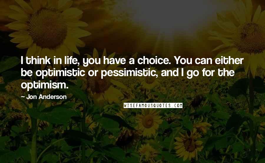 Jon Anderson Quotes: I think in life, you have a choice. You can either be optimistic or pessimistic, and I go for the optimism.